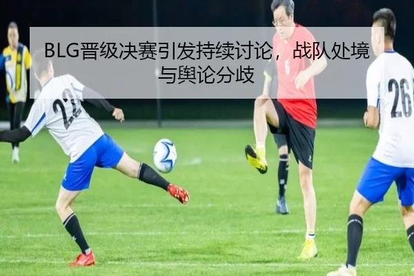 BLG晋级决赛引发持续讨论，战队处境与舆论分歧